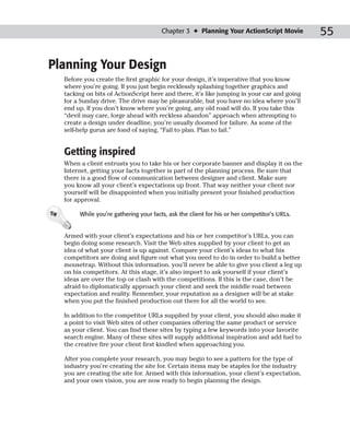 Chapter 3 ✦ Planning Your ActionScript Movie          55

Planning Your Design
      Before you create the first graphic for your design, it’s imperative that you know
      where you’re going. If you just begin recklessly splashing together graphics and
      tacking on bits of ActionScript here and there, it’s like jumping in your car and going
      for a Sunday drive. The drive may be pleasurable, but you have no idea where you’ll
      end up. If you don’t know where you’re going, any old road will do. If you take this
      “devil may care, forge ahead with reckless abandon” approach when attempting to
      create a design under deadline, you’re usually doomed for failure. As some of the
      self-help gurus are fond of saying, “Fail to plan. Plan to fail.”


      Getting inspired
      When a client entrusts you to take his or her corporate banner and display it on the
      Internet, getting your facts together is part of the planning process. Be sure that
      there is a good flow of communication between designer and client. Make sure
      you know all your client’s expectations up front. That way neither your client nor
      yourself will be disappointed when you initially present your finished production
      for approval.

Tip        While you’re gathering your facts, ask the client for his or her competitor’s URLs.


      Armed with your client’s expectations and his or her competitor’s URLs, you can
      begin doing some research. Visit the Web sites supplied by your client to get an
      idea of what your client is up against. Compare your client’s ideas to what his
      competitors are doing and figure out what you need to do in order to build a better
      mousetrap. Without this information, you’ll never be able to give you client a leg up
      on his competitors. At this stage, it’s also import to ask yourself if your client’s
      ideas are over the top or clash with the competitions. If this is the case, don’t be
      afraid to diplomatically approach your client and seek the middle road between
      expectation and reality. Remember, your reputation as a designer will be at stake
      when you put the finished production out there for all the world to see.

      In addition to the competitor URLs supplied by your client, you should also make it
      a point to visit Web sites of other companies offering the same product or service
      as your client. You can find these sites by typing a few keywords into your favorite
      search engine. Many of these sites will supply additional inspiration and add fuel to
      the creative fire your client first kindled when approaching you.

      After you complete your research, you may begin to see a pattern for the type of
      industry you’re creating the site for. Certain items may be staples for the industry
      you are creating the site for. Armed with this information, your client’s expectation,
      and your own vision, you are now ready to begin planning the design.
 