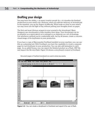 56   Part I ✦ Comprehending the Mechanics of ActionScript




         Drafting your design
         You may have the ability — as many creative people do — to visualize the finished
         production in your mind’s eye. However, when you add the intricacy of ActionScript
         to the equation, you up the degree of difficulty. What looks so clear in your mind’s
         eye may never see the light of day without putting your thoughts down on paper.

         The first and most obvious weapon in your arsenal is the storyboard. Many
         designers use storyboards to help visualize their ideas. Your storyboard can be
         as primitive as a quick sketch on a notepad or as elaborate as a set of drawings.
         Use whichever method you’re comfortable with, but by all means, create a concrete
         visual image of the keyframes in your production.

         If you have a copy of Macromedia FreeHand installed on your machine, you can use
         this as a planning tool. With FreeHand, you have the capability to create a separate
         page for each keyframe in your production. You can also add animation to each
         page. As an added bonus, you can export the finished product as a Flash .SWF file
         and import the file into Flash. Figure 3-4 shows a storyboard created in FreeHand.


             Document pages in FreeHand storyboard are used to show key events.




         Figure 3-4: You can create a storyboard in FreeHand and export it for use in Flash.
 