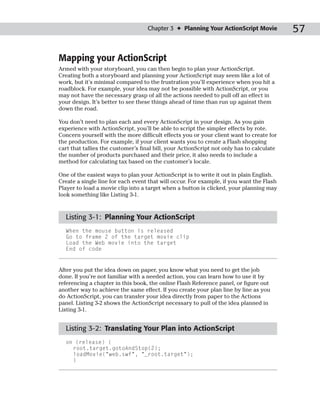 Chapter 3 ✦ Planning Your ActionScript Movie            57

Mapping your ActionScript
Armed with your storyboard, you can then begin to plan your ActionScript.
Creating both a storyboard and planning your ActionScript may seem like a lot of
work, but it’s minimal compared to the frustration you’ll experience when you hit a
roadblock. For example, your idea may not be possible with ActionScript, or you
may not have the necessary grasp of all the actions needed to pull off an effect in
your design. It’s better to see these things ahead of time than run up against them
down the road.

You don’t need to plan each and every ActionScript in your design. As you gain
experience with ActionScript, you’ll be able to script the simpler effects by rote.
Concern yourself with the more difficult effects you or your client want to create for
the production. For example, if your client wants you to create a Flash shopping
cart that tallies the customer’s final bill, your ActionScript not only has to calculate
the number of products purchased and their price, it also needs to include a
method for calculating tax based on the customer’s locale.

One of the easiest ways to plan your ActionScript is to write it out in plain English.
Create a single line for each event that will occur. For example, if you want the Flash
Player to load a movie clip into a target when a button is clicked, your planning may
look something like Listing 3-1.


  Listing 3-1: Planning Your ActionScript
  When the mouse button is released
  Go to frame 2 of the target movie clip
  Load the Web movie into the target
  End of code


After you put the idea down on paper, you know what you need to get the job
done. If you’re not familiar with a needed action, you can learn how to use it by
referencing a chapter in this book, the online Flash Reference panel, or figure out
another way to achieve the same effect. If you create your plan line by line as you
do ActionScript, you can transfer your idea directly from paper to the Actions
panel. Listing 3-2 shows the ActionScript necessary to pull of the idea planned in
Listing 3-1.


  Listing 3-2: Translating Your Plan into ActionScript
  on (release) {
    root.target.gotoAndStop(2);
    loadMovie(“web.swf”, “_root.target”);
    }
 