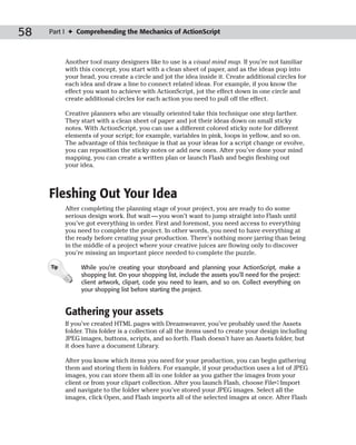 58   Part I ✦ Comprehending the Mechanics of ActionScript



           Another tool many designers like to use is a visual mind map. If you’re not familiar
           with this concept, you start with a clean sheet of paper, and as the ideas pop into
           your head, you create a circle and jot the idea inside it. Create additional circles for
           each idea and draw a line to connect related ideas. For example, if you know the
           effect you want to achieve with ActionScript, jot the effect down in one circle and
           create additional circles for each action you need to pull off the effect.

           Creative planners who are visually oriented take this technique one step farther.
           They start with a clean sheet of paper and jot their ideas down on small sticky
           notes. With ActionScript, you can use a different colored sticky note for different
           elements of your script; for example, variables in pink, loops in yellow, and so on.
           The advantage of this technique is that as your ideas for a script change or evolve,
           you can reposition the sticky notes or add new ones. After you’ve done your mind
           mapping, you can create a written plan or launch Flash and begin fleshing out
           your idea.



     Fleshing Out Your Idea
           After completing the planning stage of your project, you are ready to do some
           serious design work. But wait — you won’t want to jump straight into Flash until
           you’ve got everything in order. First and foremost, you need access to everything
           you need to complete the project. In other words, you need to have everything at
           the ready before creating your production. There’s nothing more jarring than being
           in the middle of a project where your creative juices are flowing only to discover
           you’re missing an important piece needed to complete the puzzle.

     Tip        While you’re creating your storyboard and planning your ActionScript, make a
                shopping list. On your shopping list, include the assets you’ll need for the project:
                client artwork, clipart, code you need to learn, and so on. Collect everything on
                your shopping list before starting the project.


           Gathering your assets
           If you’ve created HTML pages with Dreamweaver, you’ve probably used the Assets
           folder. This folder is a collection of all the items used to create your design including
           JPEG images, buttons, scripts, and so forth. Flash doesn’t have an Assets folder, but
           it does have a document Library.

           After you know which items you need for your production, you can begin gathering
           them and storing them in folders. For example, if your production uses a lot of JPEG
           images, you can store them all in one folder as you gather the images from your
           client or from your clipart collection. After you launch Flash, choose File➪Import
           and navigate to the folder where you’ve stored your JPEG images. Select all the
           images, click Open, and Flash imports all of the selected images at once. After Flash
 