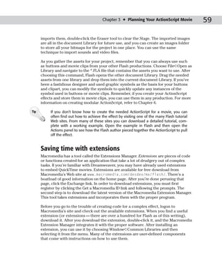 Chapter 3 ✦ Planning Your ActionScript Movie           59

      imports them, double-click the Eraser tool to clear the Stage. The imported images
      are all in the document Library for future use, and you can create an images folder
      to store all your bitmaps for the project in one place. You can use the same
      technique to import sounds and video files.

      As you gather the assets for your project, remember that you can always use such
      as buttons and movie clips from your other Flash productions. Choose File➪Open as
      Library and navigate to the *.FLA file that contains the assets you want to use. After
      choosing this command, Flash opens the other document Library. Drag the needed
      assets from one library and drop them into the current document Library. If you’ve
      been a fastidious designer and used graphic symbols as the basis for your buttons
      and clipart, you can modify the symbols to quickly update any instances of the
      symbol used in buttons or movie clips. Remember, if you create your ActionScript
      effects and store them in movie clips, you can use them in any production. For more
      information on creating modular ActionScript, refer to Chapter 6.

Tip        If you don’t know how to create the needed ActionScript for a movie, you can
           often find out how to achieve the effect by visiting one of the many Flash tutorial
           Web sites. From many of these sites you can download a detailed tutorial, com-
           plete with a working example. Open the example in Flash and then open the
           Actions panel to see how the Flash author pieced together the ActionScript to pull
           off the effect.


      Saving time with extensions
      Macromedia has a tool called the Extensions Manager. Extensions are pieces of code
      or functions created for an application that take a lot of drudgery out of complex
      tasks. If you’re familiar with Dreamweaver, you may have already used extensions
      to embed QuickTime movies. Extensions are available for free download from
      Macromedia’s Web site at www.macromedia.com/desdev/mx/flash/. There’s a
      boatload of good information on the home page. After you’re done perusing that
      page, click the Exchange link. In order to download extensions, you must first
      register by clicking the Get a Macromedia ID link and following the prompts. The
      second step is to download the latest version of the Macromedia Extension Manager.
      This tool takes extensions and incorporates them with the proper program.

      Before you go to the trouble of creating code for a complex effect, logon to
      Macromedia’s site and check out the available extensions. When you find a useful
      extension (or extensions — there are over a hundred for Flash as of this writing),
      download it. After you download the extension, double-click it, and the Macromedia
      Extension Manager integrates it with the proper software. After installing an
      extension, you can use it by choosing Window➪Common Libraries and then
      selecting it from the menu. Many of the extensions are user-defined components
      that come with instructions on how to use them.
 