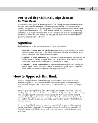 Preface    vii

  Part IV: Building Additional Design Elements
  for Your Movie
  In this fourth part, you’ll start using some of the theory and logic from the earlier
  sections to create elements you can use in your own work. You’ll learn how to
  create a background full of sparkling stars that won’t break the bandwidth barrier
  of your user’s connection. You’ll also learn to create eye candy such as a moving
  slide show that stops when the users move their cursors over the moving images
  and motion trails that fade off into the background. You’ll also learn how to inte-
  grate Flash with your HTML work.


  Appendixes
  The final section of the book is devoted to three appendixes:

     ✦ Appendix A: What’s on the CD-ROM details the contents of the CD, from the
       author-created materials to the applications and software available for your
       use as you work your way through the book.
     ✦ Appendix B: Flash Resources is a roadmap to sources of Flash information on
       the Internet. In this section you’ll find the URLs to sites where you can find
       additional tutorials and examples of ActionScript at work.
     ✦ Appendix C: Flash Inspiration is a list of Web sites designed by ActionScript
       gurus. If you’ve ever been at a loss for a new idea, a quick trip to one of the
       sites in this section will get your creative juices flowing.



How to Approach This Book
  If you’re completely new to ActionScript, read this book from cover to cover.
  The theory parts of the book may not be awe inspiring, but in order to create
  awe-inspiring designs with ActionScript, it is often necessary to crawl before you
  walk.

  If you’ve got some experience with ActionScript, but need to hone your skills, feel
  free to jump to the sections that interest you the most. If you’re interested in learning
  new concepts, try out some of the chapter projects. Here you’ll find full-fledged
  projects that guide you from start to finish. Much of the work has already been done
  for you, but the ActionScript has been left in your creative hands, with a little help
  from the author.

  If you want cookbook recipes you can use immediately in your work, check out
  the various chapter projects. The projects presented are clear-cut examples of
  ActionScript at work. Modify them with your own artistic touch and make them
  your own.
 