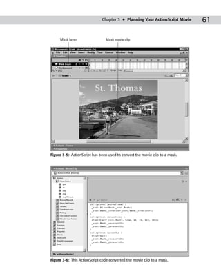 Chapter 3 ✦ Planning Your ActionScript Movie    61

     Mask layer                 Mask movie clip




Figure 3-5: ActionScript has been used to convert the movie clip to a mask.




Figure 3-6: This ActionScript code converted the movie clip to a mask.
 