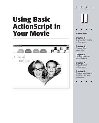 P     A      R      T




Using Basic            II
ActionScript in   ✦     ✦      ✦      ✦


Your Movie        In This Part

                  Chapter 4
                  Charting the Timeline
                  of Your Movie

                  Chapter 5
                  Creating Basic
                  Interactivity

                  Chapter 6
                  Creating Elements
                  for Your Movie

                  Chapter 7
                  Taking Control
                  of Your Movie

                  Chapter 8
                  Creating Variables to
                  Store and Dispense
                  Information

                  ✦     ✦      ✦      ✦
 