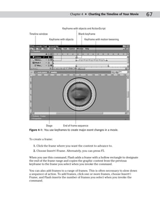 Chapter 4 ✦ Charting the Timeline of Your Movie   67

                             Keyframe with objects and ActionScript

Timeline window                            Blank keyframe

                  Keyframe with objects         Keyframe with motion tweening




             Stage            End of frame sequence
Figure 4-1: You use keyframes to create major event changes in a movie.


To create a frame:

   1. Click the frame where you want the content to advance to.
   2. Choose Insert➪Frame. Alternately, you can press F5.

When you use this command, Flash adds a frame with a hollow rectangle to designate
the end of the frame range and copies the graphic content from the previous
keyframe to the frame you select when you invoke the command.

You can also add frames to a range of frames. This is often necessary to slow down
a sequence of action. To add frames, click one or more frames, choose Insert➪
Frame, and Flash inserts the number of frames you select when you invoke the
command.
 