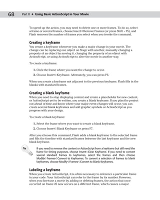 68   Part II ✦ Using Basic ActionScript in Your Movie



           To speed up the action, you may need to delete one or more frames. To do so, select
           a frame or several frames, choose Insert➪Remove Frames (or press Shift + F5), and
           Flash removes the number of frames you select when you invoke the command.

           Creating a keyframe
           You create a keyframe whenever you make a major change in your movie. The
           change can be replacing one object on Stage with another, manually changing a
           property of an object by moving it, changing the property of an object with
           ActionScript, or using ActionScript to alter the movie in another way.

           To create a keyframe:

              1. Click the frame where you want the change to occur.
              2. Choose Insert➪Keyframe. Alternately, you can press F6.

           When you create a keyframe not adjacent to the previous keyframe, Flash fills in the
           blanks with standard frames.

           Creating a blank keyframe
           When you need to stop displaying content and create a placeholder for new content,
           or ActionScript yet to be written, you create a blank keyframe. If you plan the project
           out ahead of time and know where your major event changes will occur, you can
           create several blank keyframes and add graphic symbols or ActionScript as you
           progress with your design.

           To create a blank keyframe:

              1. Select the frame where you want to create a blank keyframe.
              2. Choose Insert➪Blank Keyframe or press F7.

           After you choose this command, Flash adds a blank keyframe to the selected frame
           and fills the timeline with standard frames between the last keyframe and the new
           blank keyframe.

     Tip        If you need to remove the content or ActionScript from a keyframe but still need the
                frame for timing purposes, choose Insert➪Clear Keyframe. If you need to convert
                several standard frames to keyframes, select the frames and then choose
                Modify➪Frames➪Convert to Keyframes. To convert a selection of frames to blank
                keyframes, choose Modify➪Frames➪Convert to Blank Keyframes.


           Labeling a keyframe
           When you create ActionScript, it is often necessary to reference a particular frame
           in your code. Your ActionScript can refer to the frame by its number. However,
           when you fine-tune a movie by adding or deleting frames, the action that once
           occurred on frame 26 now occurs on a different frame, which causes a major
 