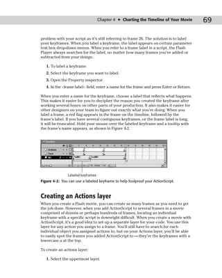 Chapter 4 ✦ Charting the Timeline of Your Movie       69

problem with your script as it’s still referring to frame 26. The solution is to label
your keyframes. When you label a keyframe, the label appears on certain parameter
text box drop-down menus. When you refer to a frame label in a script, the Flash
Player always searches for the label, no matter how many frames you’ve added or
subtracted from your design.

   1. To label a keyframe:
   2. Select the keyframe you want to label.
   3. Open the Property inspector.
   4. In the <frame label> field, enter a name for the frame and press Enter or Return.

When you enter a name for the keyframe, choose a label that reflects what happens.
This makes it easier for you to decipher the reason you created the keyframe after
working several hours on other parts of your production. It also makes it easier for
other designers on your team to figure out exactly what you’re doing. When you
label a frame, a red flag appears in the frame on the timeline, followed by the
frame’s label. If you have several contiguous keyframes, or the frame label is long,
it will be truncated. Hold your mouse over the labeled keyframe and a tooltip with
the frame’s name appears, as shown in Figure 4-2.




                Labeled keyframes
Figure 4-2: You can use a labeled keyframe to help foolproof your ActionScript.



Creating an Actions layer
When you create a Flash movie, you can create as many frames as you need to get
the job done. However, when you add ActionScript to several frames in a movie
comprised of dozens or perhaps hundreds of frames, locating an individual
keyframe with a specific script is downright difficult. When you create a movie with
ActionScript, it’s a good idea to set up a separate layer for your code. You use this
layer for any action you assign to a frame. You’ll still have to search for each
individual object you assigned actions to, but on your Actions layer, you’ll be able
to easily spot the frames you added ActionScript to — they’re the keyframes with a
lowercase a at the top.

To create an actions layer:

   1. Select the uppermost layer.
 