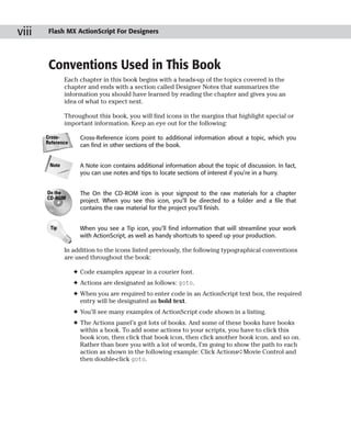 viii    Flash MX ActionScript For Designers




        Conventions Used in This Book
               Each chapter in this book begins with a heads-up of the topics covered in the
               chapter and ends with a section called Designer Notes that summarizes the
               information you should have learned by reading the chapter and gives you an
               idea of what to expect next.

               Throughout this book, you will find icons in the margins that highlight special or
               important information. Keep an eye out for the following:

       Cross-        Cross-Reference icons point to additional information about a topic, which you
       Reference
                     can find in other sections of the book.


        Note         A Note icon contains additional information about the topic of discussion. In fact,
                     you can use notes and tips to locate sections of interest if you’re in a hurry.


       On the        The On the CD-ROM icon is your signpost to the raw materials for a chapter
       CD-ROM
                     project. When you see this icon, you’ll be directed to a folder and a file that
                     contains the raw material for the project you’ll finish.


        Tip          When you see a Tip icon, you’ll find information that will streamline your work
                     with ActionScript, as well as handy shortcuts to speed up your production.

               In addition to the icons listed previously, the following typographical conventions
               are used throughout the book:

                   ✦ Code examples appear in a courier font.
                   ✦ Actions are designated as follows: goto.
                   ✦ When you are required to enter code in an ActionScript text box, the required
                     entry will be designated as bold text.
                   ✦ You’ll see many examples of ActionScript code shown in a listing.
                   ✦ The Actions panel’s got lots of books. And some of these books have books
                     within a book. To add some actions to your scripts, you have to click this
                     book icon, then click that book icon, then click another book icon, and so on.
                     Rather than bore you with a lot of words, I’m going to show the path to each
                     action as shown in the following example: Click Actions➪Movie Control and
                     then double-click goto.
 