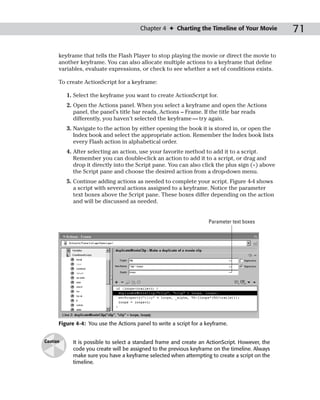Chapter 4 ✦ Charting the Timeline of Your Movie          71

      keyframe that tells the Flash Player to stop playing the movie or direct the movie to
      another keyframe. You can also allocate multiple actions to a keyframe that define
      variables, evaluate expressions, or check to see whether a set of conditions exists.

      To create ActionScript for a keyframe:

          1. Select the keyframe you want to create ActionScript for.
          2. Open the Actions panel. When you select a keyframe and open the Actions
             panel, the panel’s title bar reads, Actions – Frame. If the title bar reads
             differently, you haven’t selected the keyframe — try again.
          3. Navigate to the action by either opening the book it is stored in, or open the
             Index book and select the appropriate action. Remember the Index book lists
             every Flash action in alphabetical order.
          4. After selecting an action, use your favorite method to add it to a script.
             Remember you can double-click an action to add it to a script, or drag and
             drop it directly into the Script pane. You can also click the plus sign (+) above
             the Script pane and choose the desired action from a drop-down menu.
          5. Continue adding actions as needed to complete your script. Figure 4-4 shows
             a script with several actions assigned to a keyframe. Notice the parameter
             text boxes above the Script pane. These boxes differ depending on the action
             and will be discussed as needed.


                                                                     Parameter text boxes




      Figure 4-4: You use the Actions panel to write a script for a keyframe.


Caution     It is possible to select a standard frame and create an ActionScript. However, the
            code you create will be assigned to the previous keyframe on the timeline. Always
            make sure you have a keyframe selected when attempting to create a script on the
            timeline.
 