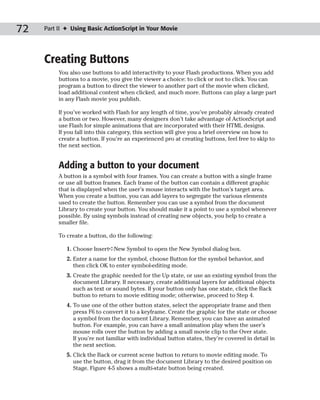 72   Part II ✦ Using Basic ActionScript in Your Movie




     Creating Buttons
          You also use buttons to add interactivity to your Flash productions. When you add
          buttons to a movie, you give the viewer a choice: to click or not to click. You can
          program a button to direct the viewer to another part of the movie when clicked,
          load additional content when clicked, and much more. Buttons can play a large part
          in any Flash movie you publish.

          If you’ve worked with Flash for any length of time, you’ve probably already created
          a button or two. However, many designers don’t take advantage of ActionScript and
          use Flash for simple animations that are incorporated with their HTML designs.
          If you fall into this category, this section will give you a brief overview on how to
          create a button. If you’re an experienced pro at creating buttons, feel free to skip to
          the next section.


          Adding a button to your document
          A button is a symbol with four frames. You can create a button with a single frame
          or use all button frames. Each frame of the button can contain a different graphic
          that is displayed when the user’s mouse interacts with the button’s target area.
          When you create a button, you can add layers to segregate the various elements
          used to create the button. Remember you can use a symbol from the document
          Library to create your button. You should make it a point to use a symbol whenever
          possible. By using symbols instead of creating new objects, you help to create a
          smaller file.

          To create a button, do the following:

             1. Choose Insert➪New Symbol to open the New Symbol dialog box.
             2. Enter a name for the symbol, choose Button for the symbol behavior, and
                then click OK to enter symbol-editing mode.
             3. Create the graphic needed for the Up state, or use an existing symbol from the
                document Library. If necessary, create additional layers for additional objects
                such as text or sound bytes. If your button only has one state, click the Back
                button to return to movie editing mode; otherwise, proceed to Step 4.
             4. To use one of the other button states, select the appropriate frame and then
                press F6 to convert it to a keyframe. Create the graphic for the state or choose
                a symbol from the document Library. Remember, you can have an animated
                button. For example, you can have a small animation play when the user’s
                mouse rolls over the button by adding a small movie clip to the Over state.
                If you’re not familiar with individual button states, they’re covered in detail in
                the next section.
             5. Click the Back or current scene button to return to movie editing mode. To
                use the button, drag it from the document Library to the desired position on
                Stage. Figure 4-5 shows a multi-state button being created.
 