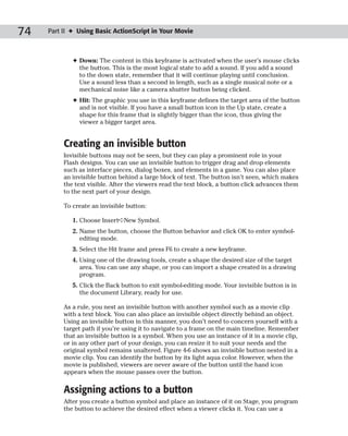 74   Part II ✦ Using Basic ActionScript in Your Movie



             ✦ Down: The content in this keyframe is activated when the user’s mouse clicks
               the button. This is the most logical state to add a sound. If you add a sound
               to the down state, remember that it will continue playing until conclusion.
               Use a sound less than a second in length, such as a single musical note or a
               mechanical noise like a camera shutter button being clicked.
             ✦ Hit: The graphic you use in this keyframe defines the target area of the button
               and is not visible. If you have a small button icon in the Up state, create a
               shape for this frame that is slightly bigger than the icon, thus giving the
               viewer a bigger target area.


          Creating an invisible button
          Invisible buttons may not be seen, but they can play a prominent role in your
          Flash designs. You can use an invisible button to trigger drag and drop elements
          such as interface pieces, dialog boxes, and elements in a game. You can also place
          an invisible button behind a large block of text. The button isn’t seen, which makes
          the text visible. After the viewers read the text block, a button click advances them
          to the next part of your design.

          To create an invisible button:

             1. Choose Insert➪New Symbol.
             2. Name the button, choose the Button behavior and click OK to enter symbol-
                editing mode.
             3. Select the Hit frame and press F6 to create a new keyframe.
             4. Using one of the drawing tools, create a shape the desired size of the target
                area. You can use any shape, or you can import a shape created in a drawing
                program.
             5. Click the Back button to exit symbol-editing mode. Your invisible button is in
                the document Library, ready for use.

          As a rule, you nest an invisible button with another symbol such as a movie clip
          with a text block. You can also place an invisible object directly behind an object.
          Using an invisible button in this manner, you don’t need to concern yourself with a
          target path if you’re using it to navigate to a frame on the main timeline. Remember
          that an invisible button is a symbol. When you use an instance of it in a movie clip,
          or in any other part of your design, you can resize it to suit your needs and the
          original symbol remains unaltered. Figure 4-6 shows an invisible button nested in a
          movie clip. You can identify the button by its light aqua color. However, when the
          movie is published, viewers are never aware of the button until the hand icon
          appears when the mouse passes over the button.


          Assigning actions to a button
          After you create a button symbol and place an instance of it on Stage, you program
          the button to achieve the desired effect when a viewer clicks it. You can use a
 