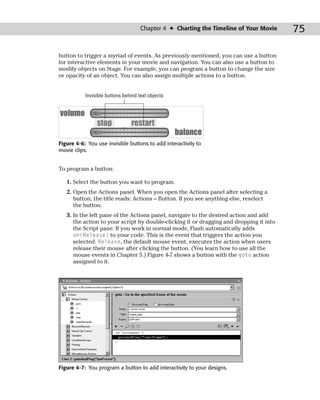 Chapter 4 ✦ Charting the Timeline of Your Movie     75

button to trigger a myriad of events. As previously mentioned, you can use a button
for interactive elements in your movie and navigation. You can also use a button to
modify objects on Stage. For example, you can program a button to change the size
or opacity of an object. You can also assign multiple actions to a button.


           Invisible buttons behind text objects




Figure 4-6: You use invisible buttons to add interactivity to
movie clips.


To program a button:

   1. Select the button you want to program.
   2. Open the Actions panel. When you open the Actions panel after selecting a
      button, the title reads: Actions – Button. If you see anything else, reselect
      the button.
   3. In the left pane of the Actions panel, navigate to the desired action and add
      the action to your script by double-clicking it or dragging and dropping it into
      the Script pane. If you work in normal mode, Flash automatically adds
      on(Release) to your code. This is the event that triggers the action you
      selected. Release, the default mouse event, executes the action when users
      release their mouse after clicking the button. (You learn how to use all the
      mouse events in Chapter 5.) Figure 4-7 shows a button with the goto action
      assigned to it.




Figure 4-7: You program a button to add interactivity to your designs.
 