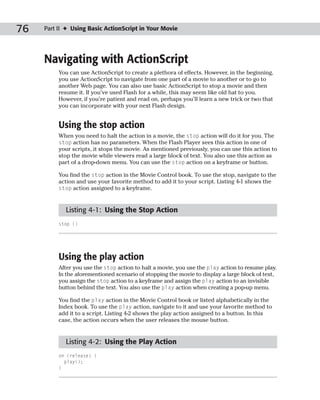 76   Part II ✦ Using Basic ActionScript in Your Movie




     Navigating with ActionScript
          You can use ActionScript to create a plethora of effects. However, in the beginning,
          you use ActionScript to navigate from one part of a movie to another or to go to
          another Web page. You can also use basic ActionScript to stop a movie and then
          resume it. If you’ve used Flash for a while, this may seem like old hat to you.
          However, if you’re patient and read on, perhaps you’ll learn a new trick or two that
          you can incorporate with your next Flash design.


          Using the stop action
          When you need to halt the action in a movie, the stop action will do it for you. The
          stop action has no parameters. When the Flash Player sees this action in one of
          your scripts, it stops the movie. As mentioned previously, you can use this action to
          stop the movie while viewers read a large block of text. You also use this action as
          part of a drop-down menu. You can use the stop action on a keyframe or button.

          You find the stop action in the Movie Control book. To use the stop, navigate to the
          action and use your favorite method to add it to your script. Listing 4-1 shows the
          stop action assigned to a keyframe.



            Listing 4-1: Using the Stop Action
          stop ()




          Using the play action
          After you use the stop action to halt a movie, you use the play action to resume play.
          In the aforementioned scenario of stopping the movie to display a large block of text,
          you assign the stop action to a keyframe and assign the play action to an invisible
          button behind the text. You also use the play action when creating a pop-up menu.

          You find the play action in the Movie Control book or listed alphabetically in the
          Index book. To use the play action, navigate to it and use your favorite method to
          add it to a script. Listing 4-2 shows the play action assigned to a button. In this
          case, the action occurs when the user releases the mouse button.


            Listing 4-2: Using the Play Action
          on (release) {
            play();
          }
 