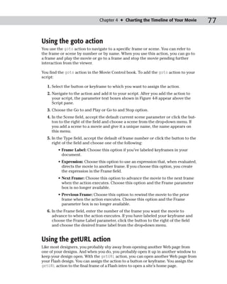 Chapter 4 ✦ Charting the Timeline of Your Movie          77

Using the goto action
You use the goto action to navigate to a specific frame or scene. You can refer to
the frame or scene by number or by name. When you use this action, you can go to
a frame and play the movie or go to a frame and stop the movie pending further
interaction from the viewer.

You find the goto action in the Movie Control book. To add the goto action to your
script:

   1. Select the button or keyframe to which you want to assign the action.
   2. Navigate to the action and add it to your script. After you add the action to
      your script, the parameter text boxes shown in Figure 4-8 appear above the
      Script pane.
   3. Choose the Go to and Play or Go to and Stop option.
   4. In the Scene field, accept the default current scene parameter or click the but-
      ton to the right of the field and choose a scene from the drop-down menu. If
      you add a scene to a movie and give it a unique name, the name appears on
      this menu.
   5. In the Type field, accept the default of frame number or click the button to the
      right of the field and choose one of the following:
         • Frame Label: Choose this option if you’ve labeled keyframes in your
           document.
         • Expression: Choose this option to use an expression that, when evaluated,
           directs the movie to another frame. If you choose this option, you create
           the expression in the Frame field.
         • Next Frame: Choose this option to advance the movie to the next frame
           when the action executes. Choose this option and the Frame parameter
           box is no longer available.
         • Previous Frame: Choose this option to rewind the movie to the prior
           frame when the action executes. Choose this option and the Frame
           parameter box is no longer available.
   6. In the Frame field, enter the number of the frame you want the movie to
      advance to when the action executes. If you have labeled your keyframe and
      choose the Frame Label parameter, click the button to the right of the field
      and choose the desired frame label from the drop-down menu.


Using the getURL action
Like most designers, you probably shy away from opening another Web page from
one of your designs. And when you do, you probably open it up in another window to
keep your design open. With the getURL action, you can open another Web page from
your Flash design. You can assign the action to a button or keyframe. You assign the
getURL action to the final frame of a Flash intro to open a site’s home page.
 