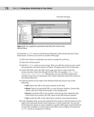 78   Part II ✦ Using Basic ActionScript in Your Movie



                                                                Parameter text boxes




          Figure 4-8: You supply the parameters that direct the movie to the
          desired frame.


          You find the getURL action in the Browser/Network Control book and also in the
          Index book. To direct your movie to another Web page:

             1. Select the button or keyframe you want to assign the action to.
             2. Open the Actions panel.
             3. Add the getURL action to your script. After you add the action to your script,
                the parameter text boxes shown in Figure 4-9 appear above the Script pane.
             4. In the URL field, enter the URL of the page you want to open when the
                action executes. Enter the full path for the URL, for example: http://www.
                dasdesigns.net/index.htm. Alternately, you can check the Expression
                checkbox and enter an expression that, when evaluated, directs the movie to
                the desired Web site.
             5. Click the button to the right of the Window field and choose one of the
                following:
                   • Self: Opens the URL in the same window as the link.
                   • Blank: Opens the specified URL in a new browser window. Choose this
                     option, and your Flash movie plays in the background.
                   • Parent: Loads the URL in the window of the frame that called the link.
                     If the frame isn’t nested, the URL opens in the full browser window.
                   • Top: Loads the URL in the full browser window, removing all frames.
             6. In the Variables field, accept the default Do Not Send or click the button to the
                right of the field and choose Send Using Get or Send Using Post. You use the
                Send Using Get option to send variables to another Web page; Send Using Post
                to send the variables to a CGI script at the URL’s server. Figure 4-9 shows the
                getURL action as assigned to a button.
 