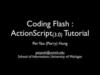 Coding Flash :
ActionScript(3.0) Tutorial
            Pei-Yao (Perry) Hung

               peiyaoh@umich.edu
  School of Information, University of Michigan
 