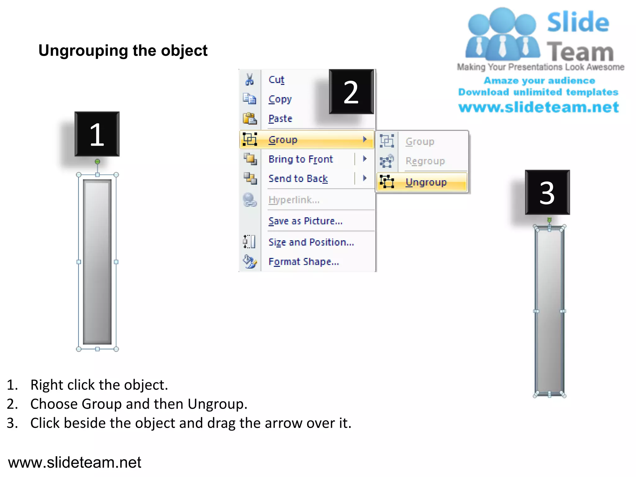 Ungrouping the object

                                                    2
            1
                                                         3




1. Right click the object.
2. Choose Group and then Ungroup.
3. Click beside the object and drag the arrow over it.

www.slideteam.net
 