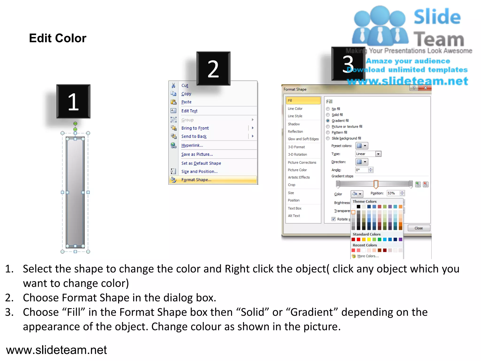 Edit Color

                                         2                           3
            1




1. Select the shape to change the color and Right click the object( click any object which you
   want to change color)
2. Choose Format Shape in the dialog box.
3. Choose “Fill” in the Format Shape box then “Solid” or “Gradient” depending on the
   appearance of the object. Change colour as shown in the picture.
www.slideteam.net
 