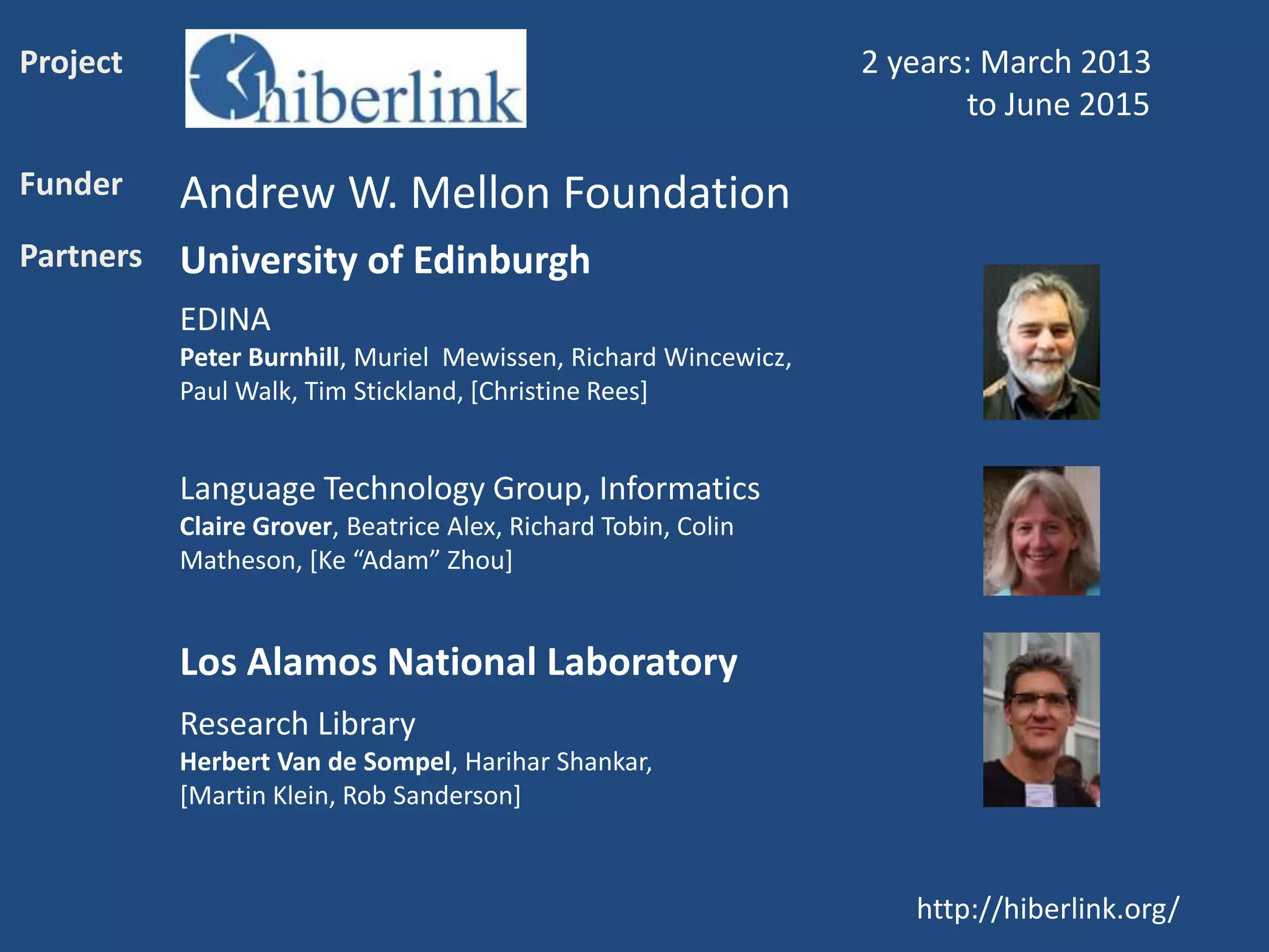 http://hiberlink.org/
Project 2 years: March 2013
to June 2015
Funder Andrew W. Mellon Foundation
Partners University of Edinburgh
EDINA
Peter Burnhill, Muriel Mewissen, Richard Wincewicz,
Paul Walk, Tim Stickland, [Christine Rees]
Language Technology Group, Informatics
Claire Grover, Beatrice Alex, Richard Tobin, Colin
Matheson, [Ke “Adam” Zhou]
Los Alamos National Laboratory
Research Library
Herbert Van de Sompel, Harihar Shankar,
[Martin Klein, Rob Sanderson]
 