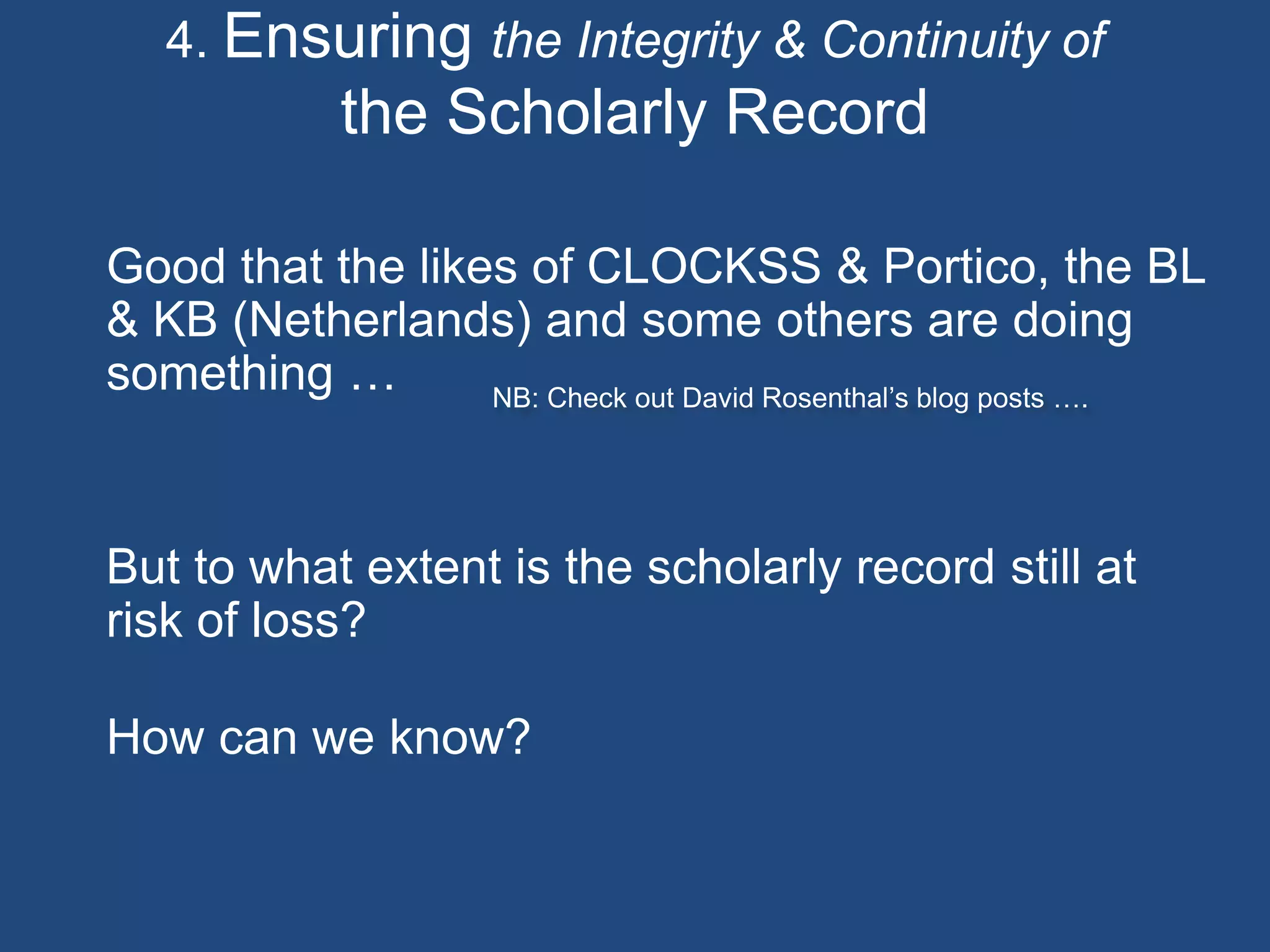 4. Ensuring the Integrity & Continuity of
the Scholarly Record
Good that the likes of CLOCKSS & Portico, the BL
& KB (Netherlands) and some others are doing
something …
But to what extent is the scholarly record still at
risk of loss?
How can we know?
NB: Check out David Rosenthal’s blog posts ….
 