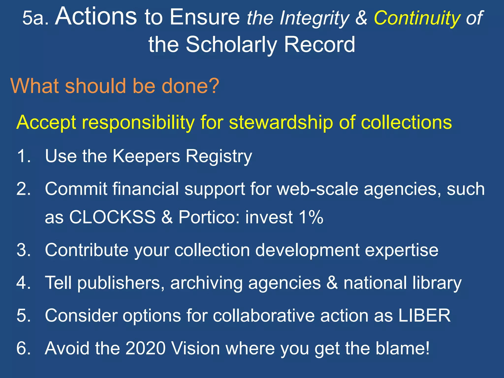 5a. Actions to Ensure the Integrity & Continuity of
the Scholarly Record
What should be done?
Accept responsibility for stewardship of collections
1. Use the Keepers Registry
2. Commit financial support for web-scale agencies, such
as CLOCKSS & Portico: invest 1%
3. Contribute your collection development expertise
4. Tell publishers, archiving agencies & national library
5. Consider options for collaborative action as LIBER
6. Avoid the 2020 Vision where you get the blame!
 