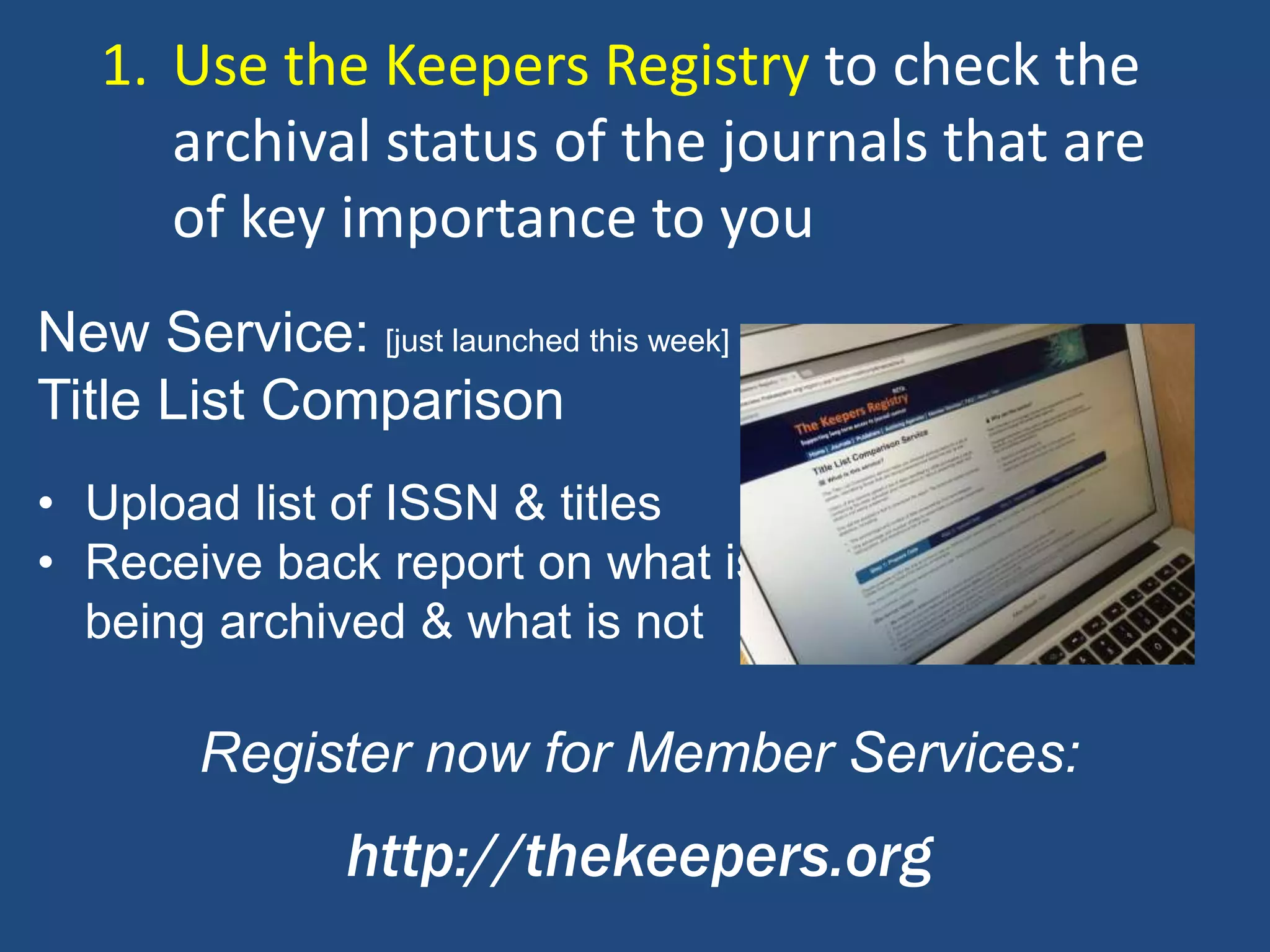 • Upload list of ISSN & titles
• Receive back report on what is
being archived & what is not
Register now for Member Services:
http://thekeepers.org
New Service: [just launched this week]
Title List Comparison
1. Use the Keepers Registry to check the
archival status of the journals that are
of key importance to you
 