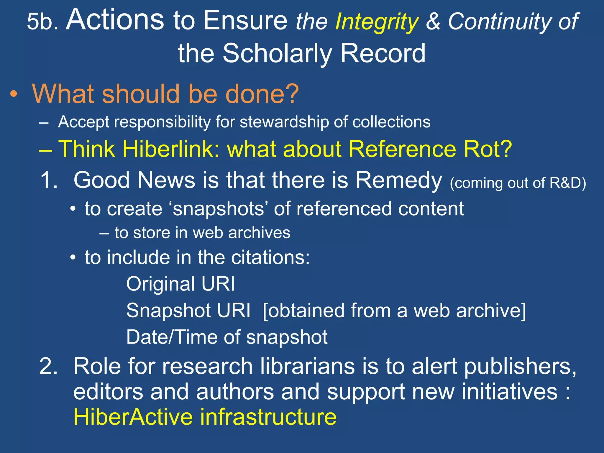 5b. Actions to Ensure the Integrity & Continuity of
the Scholarly Record
• What should be done?
– Accept responsibility for stewardship of collections
– Think Hiberlink: what about Reference Rot?
1. Good News is that there is Remedy (coming out of R&D)
• to create ‘snapshots’ of referenced content
– to store in web archives
• to include in the citations:
Original URI
Snapshot URI [obtained from a web archive]
Date/Time of snapshot
2. Role for research librarians is to alert publishers,
editors and authors and support new initiatives :
HiberActive infrastructure
 