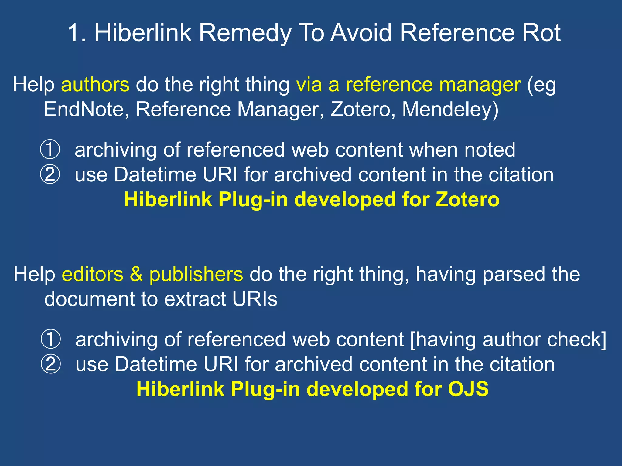 Help authors do the right thing via a reference manager (eg
EndNote, Reference Manager, Zotero, Mendeley)
① archiving of referenced web content when noted
② use Datetime URI for archived content in the citation
Hiberlink Plug-in developed for Zotero
1. Hiberlink Remedy To Avoid Reference Rot
Help editors & publishers do the right thing, having parsed the
document to extract URIs
① archiving of referenced web content [having author check]
② use Datetime URI for archived content in the citation
Hiberlink Plug-in developed for OJS
 