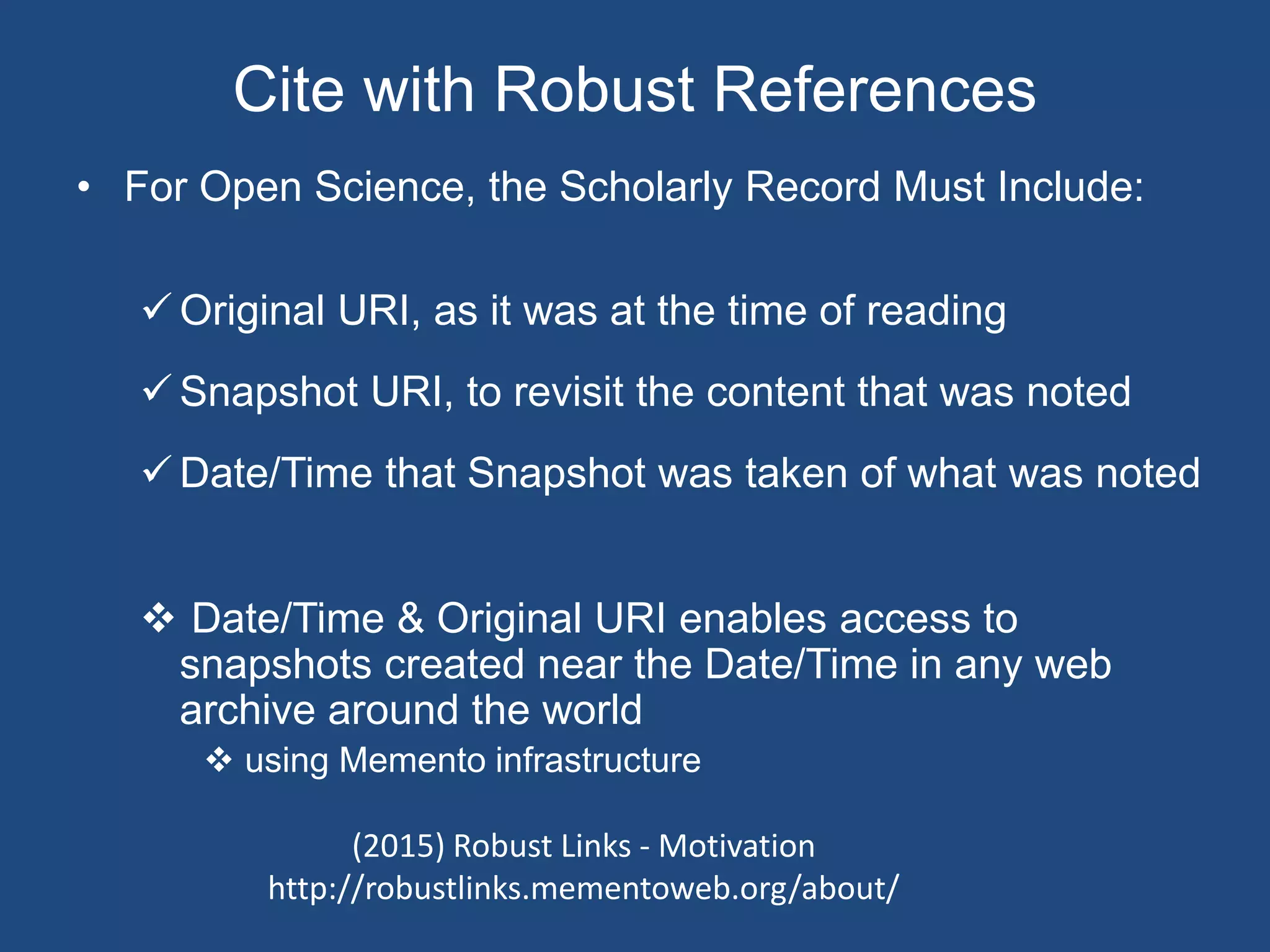 Cite with Robust References
• For Open Science, the Scholarly Record Must Include:
 Original URI, as it was at the time of reading
 Snapshot URI, to revisit the content that was noted
 Date/Time that Snapshot was taken of what was noted
 Date/Time & Original URI enables access to
snapshots created near the Date/Time in any web
archive around the world
 using Memento infrastructure
(2015) Robust Links - Motivation
http://robustlinks.mementoweb.org/about/
 
