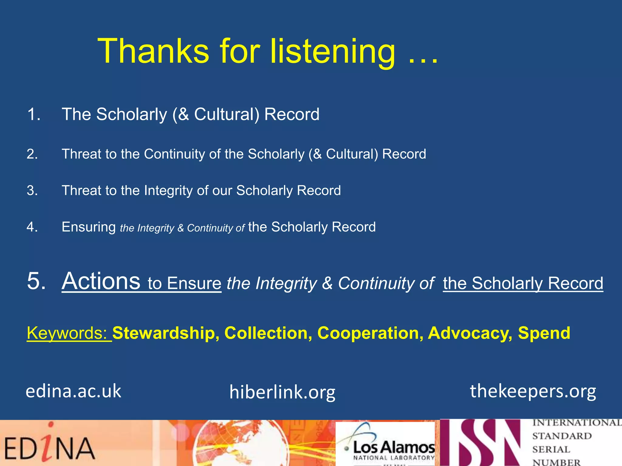 Thanks for listening …
1. The Scholarly (& Cultural) Record
2. Threat to the Continuity of the Scholarly (& Cultural) Record
3. Threat to the Integrity of our Scholarly Record
4. Ensuring the Integrity & Continuity of the Scholarly Record
5. Actions to Ensure the Integrity & Continuity of the Scholarly Record
Keywords: Stewardship, Collection, Cooperation, Advocacy, Spend
hiberlink.org thekeepers.orgedina.ac.uk
 