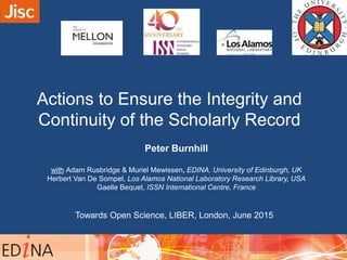 Actions to Ensure the Integrity and
Continuity of the Scholarly Record
Peter Burnhill
with Adam Rusbridge & Muriel Mewissen, EDINA, University of Edinburgh, UK
Herbert Van De Sompel, Los Alamos National Laboratory Research Library, USA
Gaelle Bequet, ISSN International Centre, France
09:40 – 10:00
Towards Open Science, LIBER, London, June 2015
 