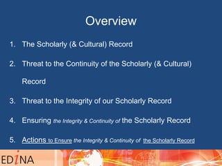 Overview
1. The Scholarly (& Cultural) Record
2. Threat to the Continuity of the Scholarly (& Cultural)
Record
3. Threat to the Integrity of our Scholarly Record
4. Ensuring the Integrity & Continuity of the Scholarly Record
5. Actions to Ensure the Integrity & Continuity of the Scholarly Record
– Keywords: Stewardship, Collection, Cooperation, Advocacy, Spend
 