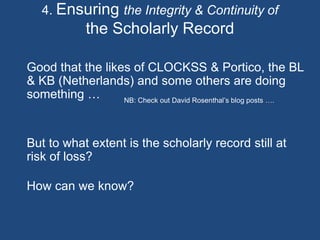 4. Ensuring the Integrity & Continuity of
the Scholarly Record
Good that the likes of CLOCKSS & Portico, the BL
& KB (Netherlands) and some others are doing
something …
But to what extent is the scholarly record still at
risk of loss?
How can we know?
NB: Check out David Rosenthal’s blog posts ….
 