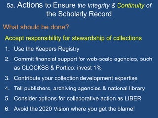 5a. Actions to Ensure the Integrity & Continuity of
the Scholarly Record
What should be done?
Accept responsibility for stewardship of collections
1. Use the Keepers Registry
2. Commit financial support for web-scale agencies, such
as CLOCKSS & Portico: invest 1%
3. Contribute your collection development expertise
4. Tell publishers, archiving agencies & national library
5. Consider options for collaborative action as LIBER
6. Avoid the 2020 Vision where you get the blame!
 