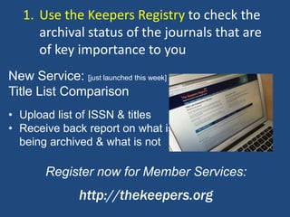 • Upload list of ISSN & titles
• Receive back report on what is
being archived & what is not
Register now for Member Services:
http://thekeepers.org
New Service: [just launched this week]
Title List Comparison
1. Use the Keepers Registry to check the
archival status of the journals that are
of key importance to you
 