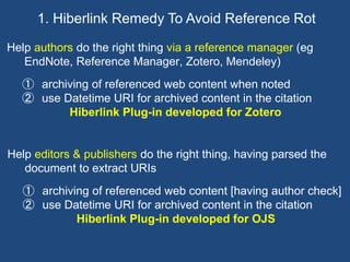Help authors do the right thing via a reference manager (eg
EndNote, Reference Manager, Zotero, Mendeley)
① archiving of referenced web content when noted
② use Datetime URI for archived content in the citation
Hiberlink Plug-in developed for Zotero
1. Hiberlink Remedy To Avoid Reference Rot
Help editors & publishers do the right thing, having parsed the
document to extract URIs
① archiving of referenced web content [having author check]
② use Datetime URI for archived content in the citation
Hiberlink Plug-in developed for OJS
 