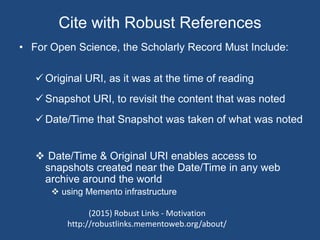 Cite with Robust References
• For Open Science, the Scholarly Record Must Include:
 Original URI, as it was at the time of reading
 Snapshot URI, to revisit the content that was noted
 Date/Time that Snapshot was taken of what was noted
 Date/Time & Original URI enables access to
snapshots created near the Date/Time in any web
archive around the world
 using Memento infrastructure
(2015) Robust Links - Motivation
http://robustlinks.mementoweb.org/about/
 