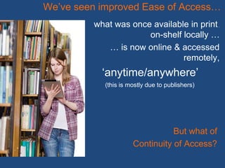 what was once available in print,
on-shelf locally …
… is now online & accessed
remotely,
‘anytime/anywhere’
We’ve seen improved Ease of Access…
But what of
Continuity of Access?
(this is mostly due to publishers)
 