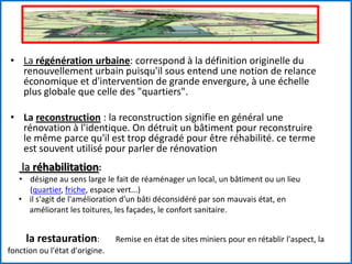 • La régénération urbaine: correspond à la définition originelle du
renouvellement urbain puisqu'il sous entend une notion de relance
économique et d'intervention de grande envergure, à une échelle
plus globale que celle des "quartiers".
• La reconstruction : la reconstruction signifie en général une
rénovation à l'identique. On détruit un bâtiment pour reconstruire
le même parce qu'il est trop dégradé pour être réhabilité. ce terme
est souvent utilisé pour parler de rénovation
la réhabilitation:
• désigne au sens large le fait de réaménager un local, un bâtiment ou un lieu
(quartier, friche, espace vert...)
• il s'agit de l'amélioration d'un bâti déconsidéré par son mauvais état, en
améliorant les toitures, les façades, le confort sanitaire.
la restauration: Remise en état de sites miniers pour en rétablir l'aspect, la
fonction ou l'état d'origine.
 