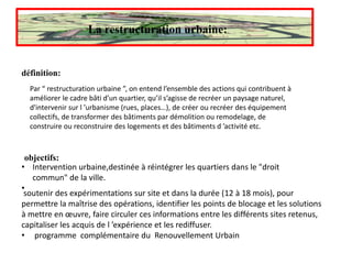 La restructuration urbaine:
définition:
Par “ restructuration urbaine ”, on entend l’ensemble des actions qui contribuent à
améliorer le cadre bâti d’un quartier, qu’il s’agisse de recréer un paysage naturel,
d'intervenir sur l ’urbanisme (rues, places…), de créer ou recréer des équipement
collectifs, de transformer des bâtiments par démolition ou remodelage, de
construire ou reconstruire des logements et des bâtiments d ’activité etc.
objectifs:
• Intervention urbaine,destinée à réintégrer les quartiers dans le "droit
commun" de la ville.
•
soutenir des expérimentations sur site et dans la durée (12 à 18 mois), pour
permettre la maîtrise des opérations, identifier les points de blocage et les solutions
à mettre en œuvre, faire circuler ces informations entre les différents sites retenus,
capitaliser les acquis de l ’expérience et les rediffuser.
• programme complémentaire du Renouvellement Urbain
 