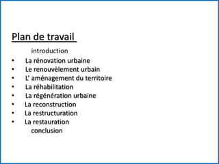 Plan de travail
introduction
• La rénovation urbaine
• Le renouvèlement urbain
• L’ aménagement du territoire
• La réhabilitation
• La régénération urbaine
• La reconstruction
• La restructuration
• La restauration
conclusion
 