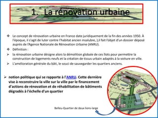 1. La rénovation urbaine
 Le concept de rénovation urbaine en France date juridiquement de la fin des années 1950. À
l'époque, il s'agit de luter contre l'habitat ancien insalubre, ),il fait l’objet d’un dossier déposé
auprès de l’Agence Nationale de Rénovation Urbaine (ANRU).
 Définition :
 la rénovation urbaine désigne alors la démolition globale de ces îlots pour permettre la
construction de logements neufs et la création de tissus urbain adaptés à la voiture en ville.
 L'amélioration générale du bâti, le souci de sauvegarder les quartiers anciens.
 notion politique qui se rapporte à l'ANRU. Cette dernière
vise à reconstruire la ville sur la ville par le financement
d'actions de rénovation et de réhabilitation de bâtiments
dégradés à l'échelle d'un quartier
Belleu-Quartier de deux lions-large
 