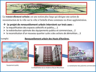 1-1Renouvelemnt urbain
 Le renouvellement urbain: est une notion plus large qui désigne une action de
reconstruction de la ville sur la ville à l'échelle d'une commune ou d'une agglomération.
Exemple:
 Le projet de renouvèlement urbain intervient sur trois axes :
 la requalification des espaces collectifs et publics,….1
 la redistribution optimale des équipements publics et commerciaux,…2
 la reconstitution d’un nouveau quartier suite a des actions de démolition….3
La revitalisation des polarités commerciales
la réhabilitation de la résidence Neuve Mourinoux
. Equipement public
Renouvellement urbain des Hauts d’Asnières
 