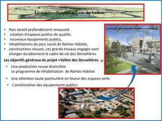 Le renouvellement urbain du Vallon:
une des plus anciennes cités d’habitat social de Nantes.
• Parc locatif profondément renouvelé
• création d'espaces publics de qualité,
• nouveaux équipements publics,
• réhabilitations du parc social de Nantes Habitat,
• constructions neuves, ces grands travaux engagés vont
changer durablement le cadre de vie des Dervallières
Les objectifs généraux du projet «Vallon des Dervallières »:
• Une production neuve diversifiée
Le programme de réhabilitation de Nantes Habitat
• Une attention toute particulière en faveur des espaces verts
• L'amélioration des équipements publics
 