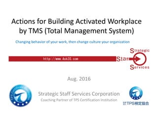 Actions for Building Activated Workplace
by TMS (Total Management System)
Aug. 2016
Strategic Staff Services Corporation
Coaching Partner of TPS Certification Institution
Changing behavior of your work, then change culture your organization
 