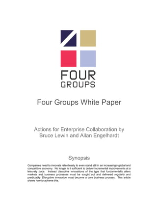 Four Groups White Paper


     Actions for Enterprise Collaboration by
       Bruce Lewin and Allan Engelhardt



                                   Synopsis
Companies need to innovate relentlessly to even stand still in an increasingly global and
competitive economy. No longer is it sufficient to deliver incremental improvements at a
leisurely pace. Instead disruptive innovations of the type that fundamentally alters
markets and business processes must be sought out and delivered regularly and
predictably. Disruptive innovation must become a core business process. This article
shows how to achieve this.
 