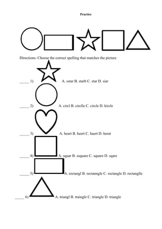 Practice
Directions: Choose the correct spelling that matches the picture
_____ 1) A. sstar B. starb C. star D. siar
_____ 2) A. circl B. circlle C. circle D. kircle
_____ 3) A. heart B. heert C. haert D. herat
_____ 4) A. squar B. ssquare C. square D. sqare
_____ 5) A. rectangl B. rectanngle C. rectangle D. rectanglle
_____ 6) A. triangl B. traingle C. triangle D. triangle
 