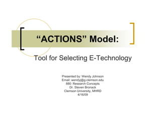 “ACTIONS” Model:
Tool for Selecting E-Technology

        Presented by: Wendy Johnson
        Email: wendyj@g.clemson.edu
           880: Research Concepts
             Dr. Steven Bronack
         Clemson University, MHRD
                   4/16/09
 
