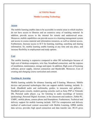 ACTIONS Model

                           Mobile Learning Technology



Access

The mobile learning enables data to be accessible in remote areas in which teachers
do not have access to libraries and an extensive array of teaching material. In
addition, provide access to the internet for remote and underserved areas.
Moreover, mobile capabilities can provide access to a learning management system
and access to course material and information resources, as well as internet access.
Furthermore, Increase access to ICT for learning, teaching, searching and sharing
information. So, mobile learning enable learning at any time and any place, and
increase flexibility in employment and study options.


Cost

The mobile learning is expensive compared to other DE technologies because of
high cost of desktop computers, wire line, broadband connection; and the expense
of installation, maintenance, storage and repair. In addition, High costs of licensing
software, power supply, internet connection and Bandwidth. Moreover, Cost of
creating and changing course curriculum and content.


Teaching & learning

Mobile learning suitable for distance learning and E-leaning. Moreover, Mobile
devices and personal technologies that can support mobile learning, include: E-
book ,Handheld audio and multimedia, guides, in museums and galleries ,
Handheld game console, modern gaming consoles such as Sony PSP or Nintendo
DS, Personal audio player, e.g. for listening to audio recordings of lectures
(podcasting) ,Personal Digital Assistant, in the classroom and outdoors ,Tablet PC,
UMPC, mobile phone, camera phone and Smartphone. Furthermore, Technical and
delivery support for mobile learning include: 3GP For compression and delivery
method of audiovisual content associated with Mobile Learning, GPRS mobile
data service, provides high speed connection and data transfer rate ,Wi-Fi gives
 