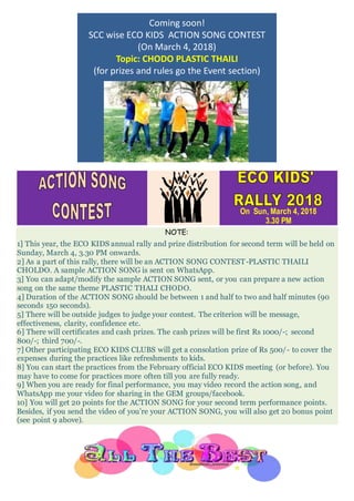 Coming soon!
SCC wise ECO KIDS ACTION SONG CONTEST
(On March 4, 2018)
Topic: CHODO PLASTIC THAILI
(for prizes and rules go the Event section)
On Sun, March 4, 2018
3.30 PM
NOTE:
1] This year, the ECO KIDS annual rally and prize distribution for second term will be held on
Sunday, March 4, 3.30 PM onwards.
2] As a part of this rally, there will be an ACTION SONG CONTEST-PLASTIC THAILI
CHOLDO. A sample ACTION SONG is sent on WhatsApp.
3] You can adapt/modify the sample ACTION SONG sent, or you can prepare a new action
song on the same theme PLASTIC THALI CHODO.
4] Duration of the ACTION SONG should be between 1 and half to two and half minutes (90
seconds 150 seconds).
5] There will be outside judges to judge your contest. The criterion will be message,
effectiveness, clarity, confidence etc.
6] There will certificates and cash prizes. The cash prizes will be first Rs 1000/-; second
800/-; third 700/-.
7] Other participating ECO KIDS CLUBS will get a consolation prize of Rs 500/- to cover the
expenses during the practices like refreshments to kids.
8] You can start the practices from the February official ECO KIDS meeting (or before). You
may have to come for practices more often till you are fully ready.
9] When you are ready for final performance, you may video record the action song, and
WhatsApp me your video for sharing in the GEM groups/facebook.
10] You will get 20 points for the ACTION SONG for your second term performance points.
Besides, if you send the video of you’re your ACTION SONG, you will also get 20 bonus point
(see point 9 above).
 